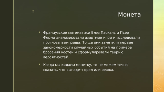 Монета Французские математики Блез Паскаль и Пьер Ферма анализировали азартные игры и исследовали прогнозы выигрыша. Тогда они заметили первые закономерности случайных событий на примере бросания костей и сформулировали теорию вероятностей. Когда мы кидаем монетку, то не можем точно сказать, что выпадет: орел или решка. 