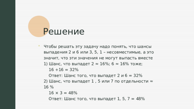 Решение Чтобы решать эту задачу надо понять, что шансы выпадения 2 и 6 или 3, 5, 1 – несовместимые, а это значит, что эти значения не могут выпасть вместе  1) Шанс, что выпадет 2 ≈ 16%; 6 ≈ 16% тоже;  16 +16 = 32%  Ответ: Шанс того, что выпадет 2 и 6 = 32%  2) Шанс, что выпадет 1 , 5 или 7 по отдельности ≈ 16 %  16 × 3 = 48%  Ответ: Шанс того, что выпадет 1, 5, 7 = 48% 