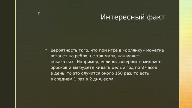 Интересный факт Вероятность того, что при игре в «орлянку» монетка встанет на ребро, не так мала, как может показаться. Например, если вы совершите миллион бросков и вы будете кидать целый год по 8 часов в день, то это случится около 150 раз, то есть в среднем 1 раз в 2 дня, если. 