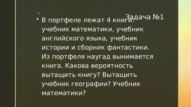 Задача №1 В портфеле лежат 4 книги: учебник математики, учебник английского языка, учебник истории и сборник фантастики. Из портфеля наугад вынимается книга. Какова вероятность вытащить книгу? Вытащить учебник географии? Учебник математики? 