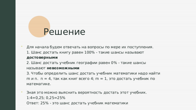Решение Для начала будем отвечать на вопросы по мере их поступления.  1. Шанс достать книгу равен 100% - такие шансы называют достоверными  2. Шанс достать учебник географии равен 0% - такие шансы называют невозможными  3. Чтобы определить шанс достать учебник математики надо найти m и n.  n = 4, так как книг всего 4; m = 1, это достать учебник по математике. Зная это можно выяснить вероятность достать этот учебник.   1:4=0,25; 0,25=25%  Ответ: 25% - это шанс достать учебник математики 