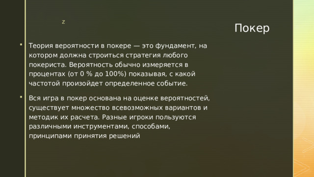 Покер Теория вероятности в покере — это фундамент, на котором должна строиться стратегия любого покериста. Вероятность обычно измеряется в процентах (от 0 % до 100%) показывая, с какой частотой произойдет определенное событие. Вся игра в покер основана на оценке вероятностей, существует множество всевозможных вариантов и методик их расчета. Разные игроки пользуются различными инструментами, способами, принципами принятия решений 