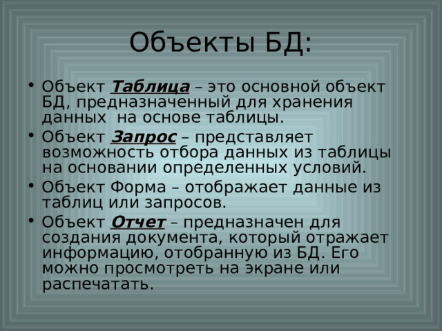 Объект Таблица – это основной объект БД, предназначенный для хранения данных на основе таблицы. Объект Запрос – представляет возможность отбора данных из таблицы на основании определенных условий. Объект Форма – отображает данные из таблиц или запросов. Объект Отчет – предназначен для создания документа, который отражает информацию, отобранную из БД. Его можно просмотреть на экране или распечатать. 