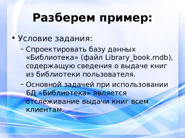 Разберем пример: Условие задания: Спроектировать базу данных «Библиотека» (файл Library _ book.mdb), содержащую сведения о выдаче книг из библиотеки пользователя. Основной задачей при использовании БД «Библиотека» является отслеживание выдачи книг всем клиентам. Спроектировать базу данных «Библиотека» (файл Library _ book.mdb), содержащую сведения о выдаче книг из библиотеки пользователя. Основной задачей при использовании БД «Библиотека» является отслеживание выдачи книг всем клиентам. 