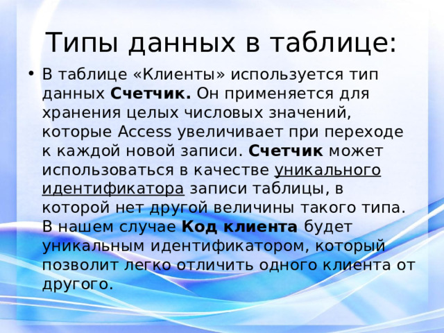 Типы данных в таблице: В таблице «Клиенты» используется тип данных Счетчик. Он применяется для хранения целых числовых значений, которые Access увеличивает при переходе к каждой новой записи. Счетчик может использоваться в качестве уникального идентификатора записи таблицы, в которой нет другой величины такого типа. В нашем случае Код клиента будет уникальным идентификатором, который позволит легко отличить одного клиента от другого. 