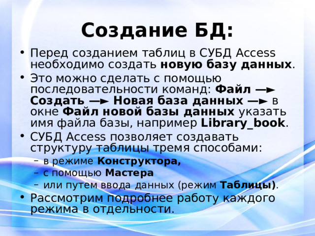 Создание БД: Перед созданием таблиц в СУБД Access необходимо создать новую базу данных . Это можно сделать с помощью последовательности команд: Файл —► Создать —► Новая база данных —► в окне Файл новой базы данных указать имя файла базы, например Library _ book . СУБД Access позволяет создавать структуру таблицы тремя способами: в режиме Конструктора, с помощью Мастера или путем ввода данных (режим Таблицы) . в режиме Конструктора, с помощью Мастера или путем ввода данных (режим Таблицы) . Рассмотрим подробнее работу каждого режима в отдельности. 