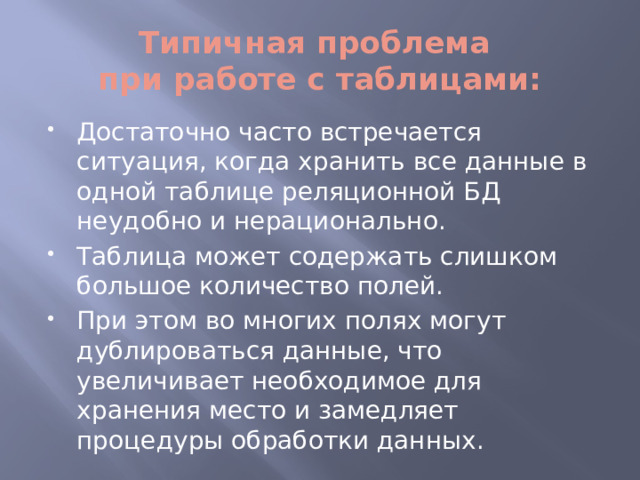Типичная проблема  при работе с таблицами: Достаточно часто встречается ситуация, когда хранить все данные в одной таблице реляционной БД неудобно и нерационально. Таблица может содержать слишком большое количество полей. При этом во многих полях могут дублироваться данные, что увеличивает необходимое для хранения место и замедляет процедуры обработки данных. 