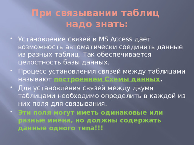 При связывании таблиц  надо знать: Установление связей в MS Access дает возможность автоматически соединять данные из разных таблиц. Так обеспечивается целостность базы данных. Процесс установления связей между таблицами называют построением Схемы данных . Для установления связей между двумя таблицами необходимо определить в каждой из них поля для связывания. Эти поля могут иметь одинаковые или разные имена, но должны содержать данные одного типа!!! 