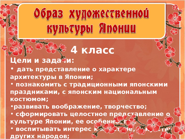     4 класс Цели и задачи:  дать представление о характере архитектуры в Японии;  познакомить с традиционными японскими праздниками, с японским национальным костюмом; развивать воображение, творчество;  сформировать целостное представление о культуре Японии, ее особенностях.  воспитывать интерес к культуре, искусству других народов;  