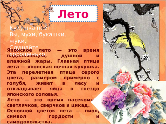 Лето Кукушка поет –  Вы, мухи, букашки, жуки,  Слушайте хорошенько! Японское лето — это время подавляющей, душной и влажной жары. Главная птица лета — японская ночная кукушка. Эта перелетная птица серого цвета, размером примерно с голубя, живет в лесу и откладывает яйца в гнездо японского соловья. Лето — это время насекомых: светлячков, сверчков и цикад. Основной цветок лета — пион, символ гордости и самодовольства. 