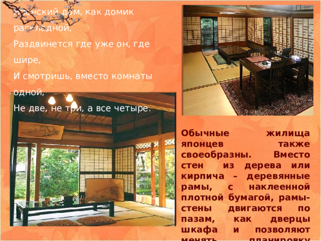 Японский дом, как домик раскладной,  Раздвинется где уже он, где шире,  И смотришь, вместо комнаты одной,  Не две, не три, а все четыре. Обычные жилища японцев также своеобразны. Вместо стен из дерева или кирпича – деревянные рамы, с наклеенной плотной бумагой, рамы-стены двигаются по пазам, как дверцы шкафа и позволяют менять планировку дома.  