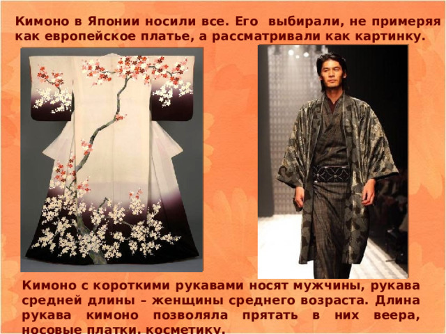 Кимоно в Японии носили все. Его выбирали, не примеряя как европейское платье, а рассматривали как картинку. Кимоно с короткими рукавами носят мужчины, рукава средней длины – женщины среднего возраста. Длина рукава кимоно позволяла прятать в них веера, носовые платки, косметику. 