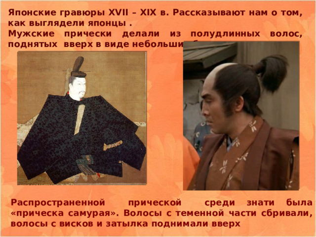 Японские гравюры XVII – XIX в. Рассказывают нам о том, как выглядели японцы . Мужские прически делали из полудлинных волос, поднятых вверх в виде небольших башенок. Распространенной прической среди знати была «прическа самурая». Волосы с теменной части сбривали, волосы с висков и затылка поднимали вверх 