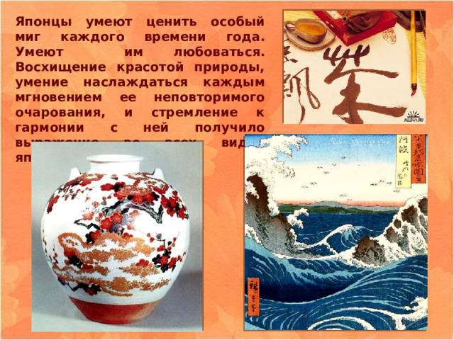 Японцы умеют ценить особый миг каждого времени года. Умеют им любоваться. Восхищение красотой природы, умение наслаждаться каждым мгновением ее неповторимого очарования, и стремление к гармонии с ней получило выражение во всех видах японского искусства. 