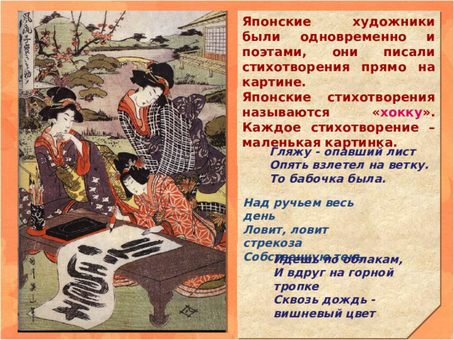 Японские художники были одновременно и поэтами, они писали стихотворения прямо на картине. Японские стихотворения называются « хокку ». Каждое стихотворение – маленькая картинка.           Гляжу - опавший лист  Опять взлетел на ветку. То бабочка была. Над ручьем весь день Ловит, ловит стрекоза Собственную тень. Идешь по облакам, И вдруг на горной тропке Сквозь дождь - вишневый цвет 