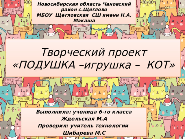 Новосибирская область Чановский район с.Щеглово МБОУ Щегловская СШ имени Н.А. Макаша Творческий проект «ПОДУШКА –игрушка – КОТ» Выполнила: ученица 6-го класса Ждельская М.А Проверил: учитель технологии Шибарева М.С 