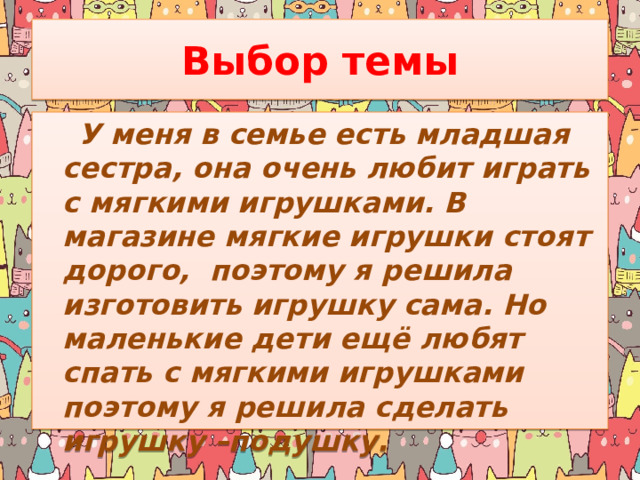 Выбор темы  У меня в семье есть младшая сестра, она очень любит играть с мягкими игрушками. В магазине мягкие игрушки стоят дорого, поэтому я решила изготовить игрушку сама. Но маленькие дети ещё любят спать с мягкими игрушками поэтому я решила сделать игрушку –подушку. 