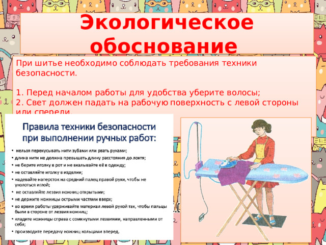 Экологическое обоснование  При шитье необходимо соблюдать требования техники безопасности.    1. Перед началом работы для удобства уберите волосы; 2. Свет должен падать на рабочую поверхность с левой стороны или спереди.     