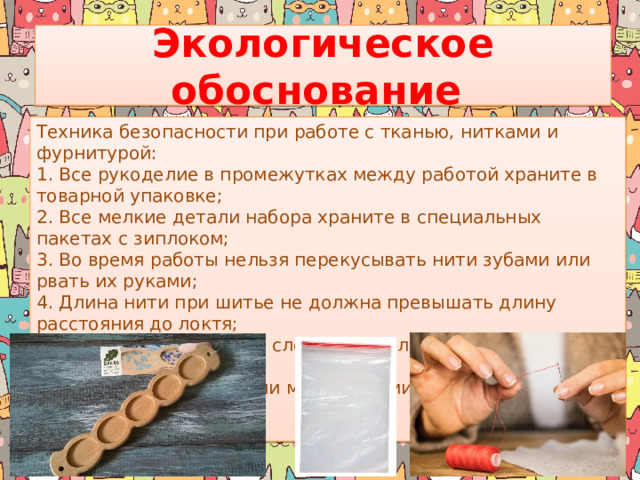 Экологическое обоснование Техника безопасности при работе с тканью, нитками и фурнитурой: 1. Все рукоделие в промежутках между работой храните в товарной упаковке; 2. Все мелкие детали набора храните в специальных пакетах с зиплоком; 3. Во время работы нельзя перекусывать нити зубами или рвать их руками; 4. Длина нити при шитье не должна превышать длину расстояния до локтя; 5. При работе с бисером следует использовать неглубокие емкости (блюдце); 6. При работе с сыпучими материалами следует надевать защитную маску.    