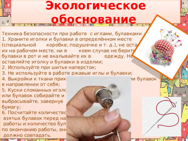 Экологическое обоснование   Техника безопасности при работе  с иглами, булавками 1. Храните иголки и булавки в определённом месте (специальной коробке, подушечке и т. д.), не оставляйте их на рабочем месте, ни в коем случае не берите иголку, булавки в рот и не вкалывайте их в одежду. Не оставляйте иголку и булавки в изделии; 2. Используйте при шитье наперсток; 3. Не используйте в работе ржавые иглы и булавки; 4. Выкройки к ткани прикрепляйте острыми концами булавок в направлении от себя; 5. Куски сломанных иголок или булавок собирайте и выбрасывайте, завернув  в бумагу; 6. Посчитайте количество  взятых булавок перед началом  работы и количество булавок по окончанию работы, оно   должно совпадать. 
