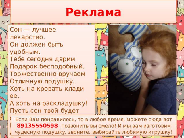 Реклама Сон — лучшее лекарство.  Он должен быть удобным.  Тебе сегодня дарим  Подарок бесподобный.  Торжественно вручаем  Отличную подушку.  Хоть на кровать клади ее,  А хоть на раскладушку!  Пусть сон твой будет сладким,  Ведь нет его дороже,  А мягкая подушка Тебе в этом поможет. Если Вам понравилось, то в любое время, можете сюда вот 89135550598  позвонить вы смело! И мы вам изготовим чудесную подушку, звоните, выбирайте любимую игрушку!  