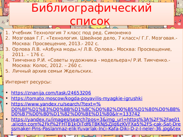 Библиографический список Учебник Технология 7 класс под ред. Симоненко Мозговая Г.Г. «Технология. Швейное дело, 7 класс»/ Г.Г. Мозговая.- Москва: Просвещение, 2013.- 202 с. Орлова Л.В. «Азбука моды.»/ Л.В. Орлова.- Москва: Просвещение, 2011. – 176 с. Тимченко Р.И. «Советы художника - модельера»/ Р.И. Тимченко.- Москва: Колос, 2012. – 260 с. Личный архив семьи Ждельских. Интернет ресурсы: https:// znanija.com/task/24653206 https:// tomato.moscow/kogda-poyavilis-myagkie-igrushki https://www.yandex.ru/search/?text=% D0%BF%D1%83%D0%BB%D1%8C%D0%B2%D0%B5%D1%80%D0%B8%D0%B7%D0%B0%D1%82%D0%BE%D1%80&lr=133742 https://yandex.ru/images/search?pos=3&img_url=https%3A%2F%2Fae01.alicdn.com%2Fkf%2FHTB1kOiTdf6TBKNjSZJiq6zKVFXa5%2FS-cak-Sat-Dressmaker-Pins-Paslanmaz-elik-Yuvarlak-Inci-Kafa-Diki-D-z-I-neler-36.jpg&text =% https:// zen.yandex.ru/media/crazy_hm_notes/12-sposobov-kuda-nasypat-biser-5e0c5d0d9c944600ad95eaf9 