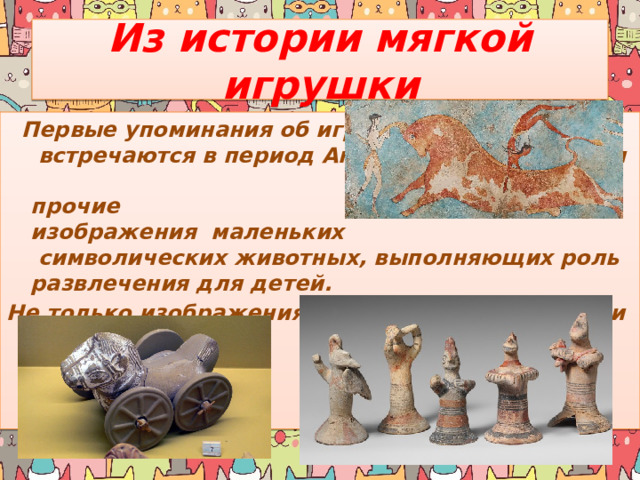 Из истории мягкой игрушки  Первые упоминания об игрушках встречаются в период Античности. Археологи находили фрески и прочие изображения маленьких символических животных, выполняющих роль развлечения для детей. Не только изображения, но и сами игрушки были найдены учеными. 