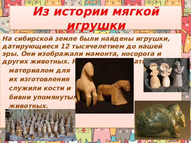 Из истории мягкой игрушки На сибирской земле были найдены игрушки, датирующиеся 12 тысячелетием до нашей эры. Они изображали мамонта, носорога и других животных. Несложно догадаться, что  материалом для  их изготовления  служили кости и  бивни упомянутых  животных. 