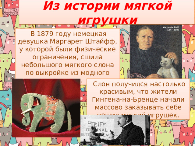 Из истории мягкой игрушки  В 1879 году немецкая девушка Маргарет Штайфф, у которой были физические ограничения, сшила небольшого мягкого слона по выкройке из модного журнала.  Слон получился настолько красивым, что жители Гингена-на-Бренце начали массово заказывать себе пошив мягкий игрушек. 