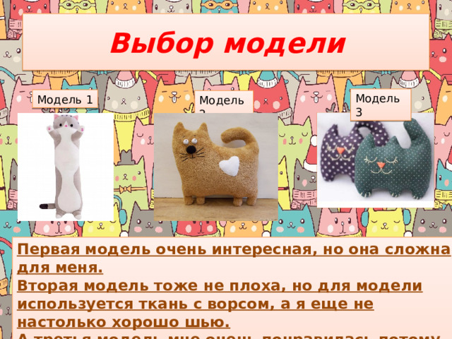 Выбор модели Модель 3 Модель 1 Модель 2 Первая модель очень интересная, но она сложна для меня. Вторая модель тоже не плоха, но для модели используется ткань с ворсом, а я еще не настолько хорошо шью. А третья модель мне очень понравилась потому что, достаточна легка в исполнении и очень милая.  