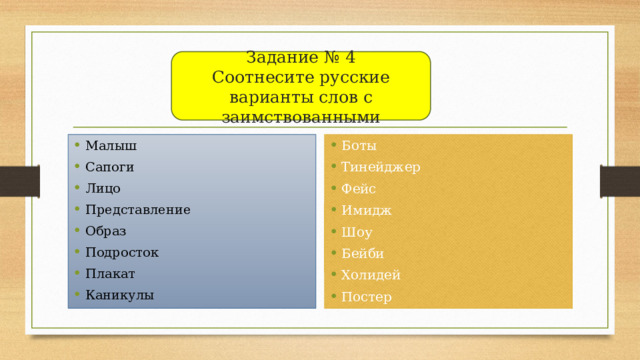 Задание № 4  Соотнесите русские варианты слов с заимствованными Задание № 4 Малыш Сапоги Лицо Представление Образ Подросток Плакат Каникулы Боты Тинейджер Фейс Имидж Шоу Бейби Холидей Постер 