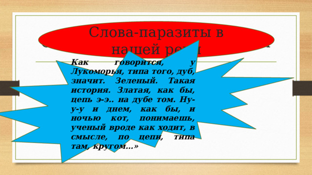 Слова-паразиты в нашей речи Слова-паразиты в нашей речи Как говорится, у Лукоморья, типа того, дуб, значит. Зеленый. Такая история. Златая, как бы, цепь э-э.. на дубе том. Ну-у-у и днем, как бы, и ночью кот, понимаешь, ученый вроде как ходит, в смысле, по цепи, типа там, кругом…» 
