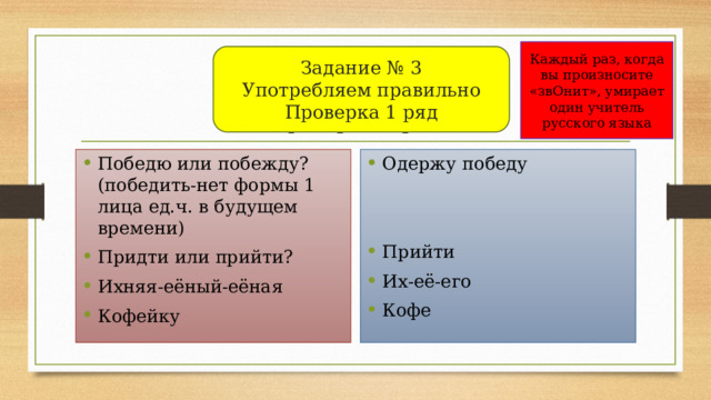 Каждый раз, когда вы произносите «звОнит», умирает один учитель русского языка Задание № 3  Употребляем правильно  Проверка 1 ряд Задание № 3  Употребляем правильно  Проверка 1 ряд Победю или побежду? (победить-нет формы 1 лица ед.ч. в будущем времени) Придти или прийти? Ихняя-еёный-еёная Кофейку Одержу победу Прийти Их-её-его Кофе 