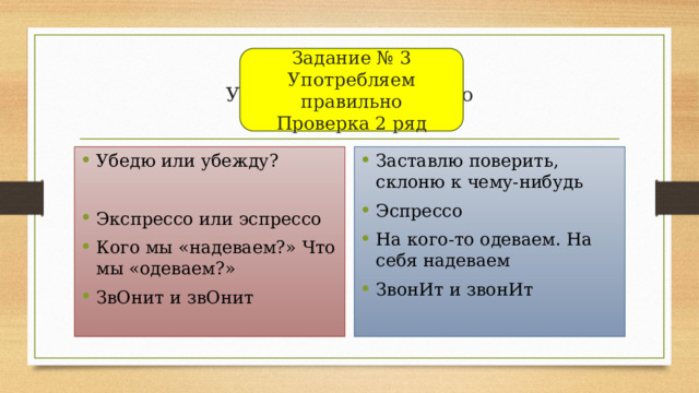 Задание № 3  Употребляем правильно  Проверка 2 ряд Задание № 3  Употребляем правильно  Проверка 2 ряд Убедю или убежду? Заставлю поверить, склоню к чему-нибудь Эспрессо На кого-то одеваем. На себя надеваем ЗвонИт и звонИт Экспрессо или эспрессо Кого мы «надеваем?» Что мы «одеваем?» ЗвОнит и звОнит 