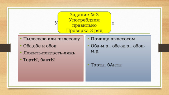 Задание № 3  Употребляем правильно  Проверка 3 ряд Задание № 3  Употребляем правильно  Проверка 3 ряд Пылесосю или пылесошу Оба,обе и обои Ложить-покласть-ляжь ТортЫ, бантЫ Почищу пылесосом Оба-м.р., обе-ж.р., обои-м.р. Торты, бАнты 