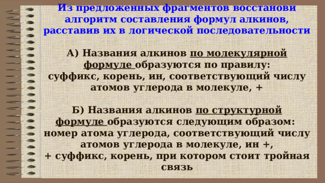 Из предложенных фрагментов восстанови алгоритм составления формул алкинов, расставив их в логической последовательности   А) Названия алкинов  по молекулярной формуле  образуются по правилу:  суффикс, корень, ин, соответствующий числу атомов углерода в молекуле, +   Б) Названия алкинов  по структурной формуле  образуются следующим образом:   номер атома углерода, соответствующий числу атомов углерода в молекуле, ин +, + суффикс, корень, при котором стоит тройная связь 