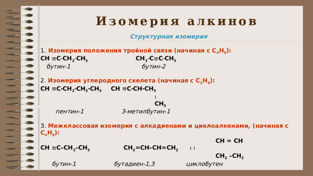 Изомерия алкинов Структурная изомерия  1. Изомерия положения тройной связи (начиная с С 4 Н 6 ): СН  С  СН 2  СН 3   СН 3  С  С  СН 3  бутин-1  бутин-2 2. Изомерия углеродного скелета (начиная с С 5 Н 8 ): СН  С  СН 2  СН 2  СН 3  СН  С  СН  СН 3    СН 3  пентин-1  3-метилбутин-1 3. Межклассовая изомерия с алкадиенами и циклоалкенами, (начиная с С 4 Н 8 ):  СН = СН СН  С–СН 2 –СН 3  СН 2 =СН–СН=СН 2       СН 2 –СН 2  бутин-1  бутадиен-1,3  циклобутен  