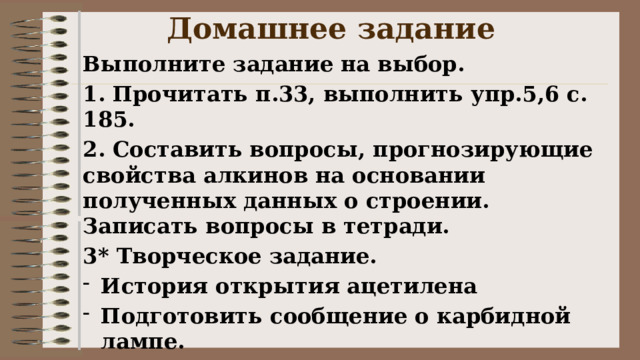 Домашнее задание Выполните задание на выбор. 1. Прочитать п.33, выполнить упр.5,6 с. 185. 2. Составить вопросы, прогнозирующие свойства алкинов на основании полученных данных о строении. Записать вопросы в тетради. 3* Творческое задание. История открытия ацетилена Подготовить сообщение о карбидной лампе. 