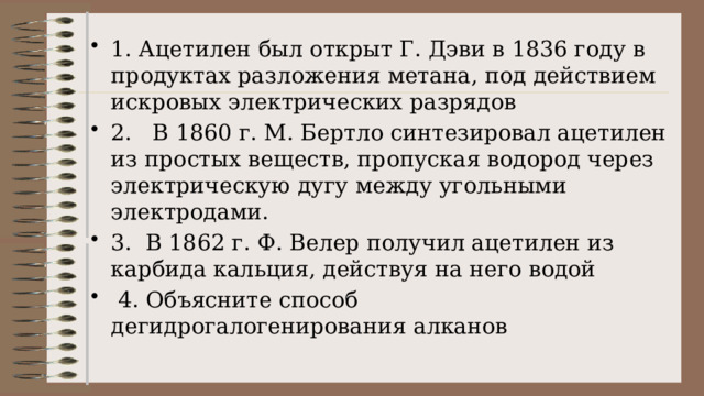 1. Ацетилен был открыт Г. Дэви в 1836 году в продуктах разложения метана, под действием искровых электрических разрядов 2.   В 1860 г. М. Бертло синтезировал ацетилен из простых веществ, пропуская водород через электрическую дугу между угольными электродами. 3.  В 1862 г. Ф. Велер получил ацетилен из карбида кальция, действуя на него водой  4. Объясните способ дегидрогалогенирования алканов  