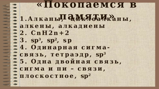 «Покопаемся в памяти» 1.Алканы, циклоалканы, алкены, алкадиены 2. СnH2n+2 3. sp 3 , sp 2 , sp 4. Одинарная сигма-связь, тетраэдр, sp 3 5. Одна двойная связь, сигма и пи – связи, плоскостное, sp 2 
