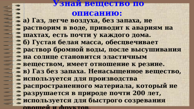Узнай вещество по описанию: а) Газ, легче воздуха, без запаха, не растворим в воде, приводит к авариям на шахтах, есть почти у каждого дома. б) Густая белая масса, обесцвечивает раствор бромной воды, после высушивания на солнце становится эластичным веществом, имеет отношение к резине. в) Газ без запаха. Ненасыщенное вещество, используется для производства распространенного материала, который не разрушается в природе почти 200 лет, используется для быстрого созревания овощей и фруктов. 
