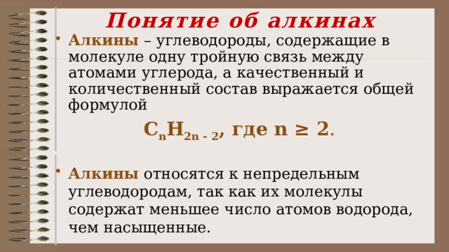 Понятие об алкинах Алкины  – углеводороды, содержащие в молекуле одну тройную связь между атомами углерода, а качественный и количественный состав выражается общей формулой С n Н 2n - 2 , где n ≥ 2 .  Алкины относятся к непредельным углеводородам, так как их молекулы содержат меньшее число атомов водорода, чем насыщенные. 