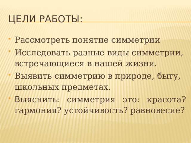 ЦЕЛи работы: Рассмотреть понятие симметрии Исследовать разные виды симметрии, встречающиеся в нашей жизни. Выявить симметрию в природе, быту, школьных предметах. В ыяснить: симметрия это:  красота? гармония? устойчивость? равновесие? 