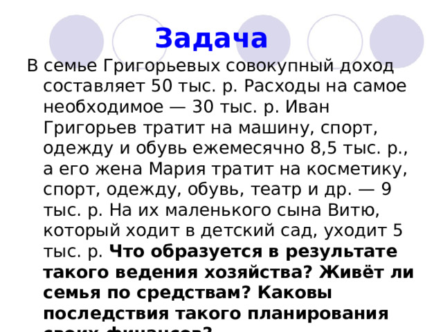 Задача  В семье Григорьевых совокупный доход составляет 50 тыс. р. Расходы на самое необходимое — 30 тыс. р. Иван Григорьев тратит на машину, спорт, одежду и обувь ежемесячно 8,5 тыс. р., а его жена Мария тратит на косметику, спорт, одежду, обувь, театр и др. — 9 тыс. р. На их маленького сына Витю, который ходит в детский сад, уходит 5 тыс. р. Что образуется в результате такого ведения хозяйства? Живёт ли семья по средствам? Каковы последствия такого планирования своих финансов?  