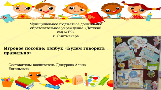 Муниципальное бюджетное дошкольное образовательное учреждение «Детский сад № 69» г. Сыктывкара Игровое пособие: лэпбук «Будем говорить правильно» Составитель: воспитатель Дежурова Алена Евгеньевна 