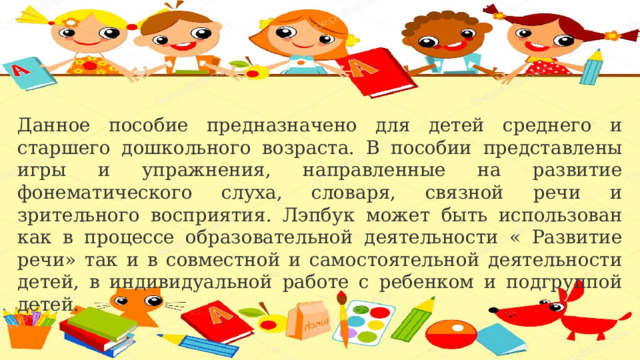 Данное пособие предназначено для детей среднего и старшего дошкольного возраста. В пособии представлены игры и упражнения, направленные на развитие фонематического слуха, словаря, связной речи и зрительного восприятия. Лэпбук может быть использован как в процессе образовательной деятельности « Развитие речи» так и в совместной и самостоятельной деятельности детей, в индивидуальной работе с ребенком и подгруппой детей. 