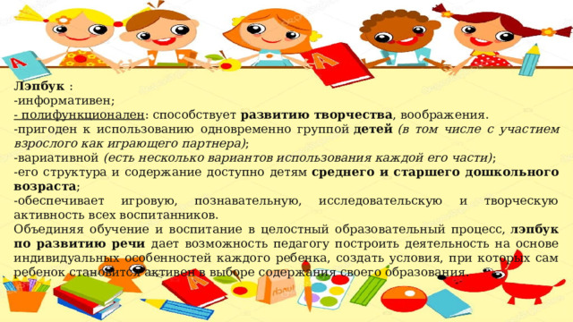 Лэпбук  : -информативен; - полифункционален : способствует  развитию творчества , воображения. -пригоден к использованию одновременно группой  детей  (в том числе с участием взрослого как играющего партнера) ; -вариативной  (есть несколько вариантов использования каждой его части) ; -его структура и содержание доступно детям  среднего и старшего дошкольного возраста ; -обеспечивает игровую, познавательную, исследовательскую и творческую активность всех воспитанников. Объединяя обучение и воспитание в целостный образовательный процесс,  лэпбук по развитию речи дает возможность педагогу построить деятельность на основе индивидуальных особенностей каждого ребенка, создать условия, при которых сам ребенок становится активен в выборе содержания своего образования. 
