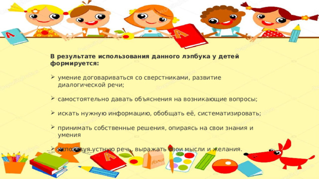 В результате использования данного лэпбука у детей формируется: умение договариваться со сверстниками, развитие диалогической речи; самостоятельно давать объяснения на возникающие вопросы; искать нужную информацию, обобщать её, систематизировать; принимать собственные решения, опираясь на свои знания и умения используя устную речь, выражать свои мысли и желания.   