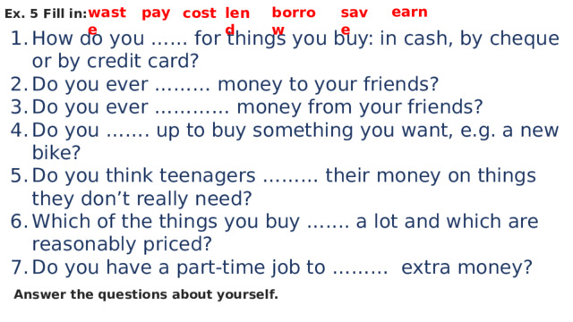 earn waste pay borrow save cost lend Ex. 5 Fill in: How do you …… for things you buy: in cash, by cheque or by credit card? Do you ever ……… money to your friends? Do you ever ………… money from your friends? Do you ……. up to buy something you want, e.g. a new bike? Do you think teenagers ……… their money on things they don’t really need? Which of the things you buy ….... a lot and which are reasonably priced? Do you have a part-time job to ……… extra money? Answer the questions about yourself. 