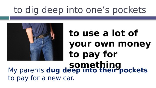 to dig deep into one’s pockets to use a lot of your own money to pay for something My parents dug deep into their pockets to pay for a new car. 